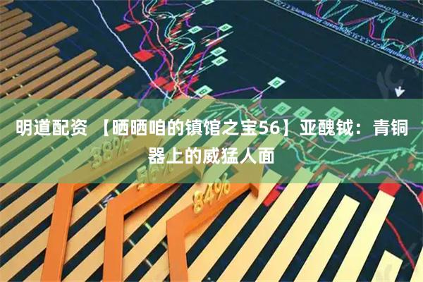 明道配资 【晒晒咱的镇馆之宝56】亚醜钺：青铜器上的威猛人面