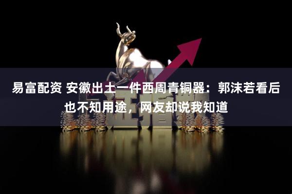 易富配资 安徽出土一件西周青铜器：郭沫若看后也不知用途，网友却说我知道