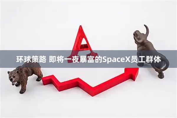 环球策路 即将一夜暴富的SpaceX员工群体