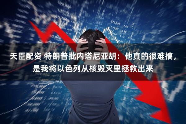 天臣配资 特朗普批内塔尼亚胡：他真的很难搞，是我将以色列从核毁灭里拯救出来