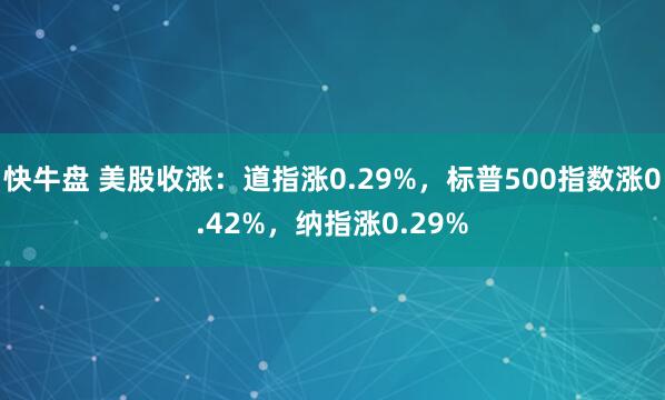 快牛盘 美股收涨：道指涨0.29%，标普500指数涨0.42%，纳指涨0.29%