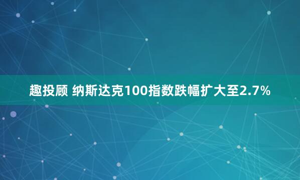 趣投顾 纳斯达克100指数跌幅扩大至2.7%