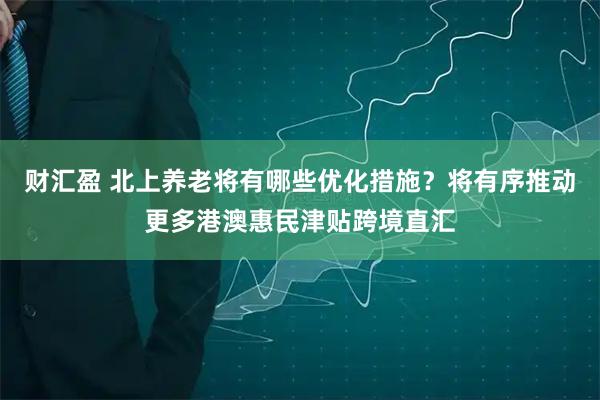 财汇盈 北上养老将有哪些优化措施？将有序推动更多港澳惠民津贴跨境直汇