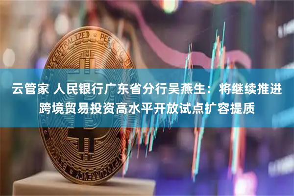 云管家 人民银行广东省分行吴燕生：将继续推进跨境贸易投资高水平开放试点扩容提质