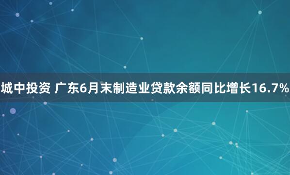 城中投资 广东6月末制造业贷款余额同比增长16.7%