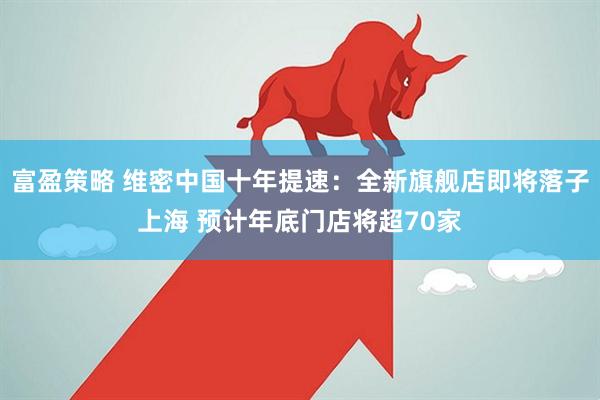 富盈策略 维密中国十年提速：全新旗舰店即将落子上海 预计年底门店将超70家