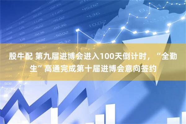 股牛配 第九届进博会进入100天倒计时，“全勤生”高通完成第十届进博会意向签约