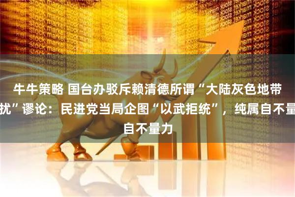 牛牛策略 国台办驳斥赖清德所谓“大陆灰色地带侵扰”谬论：民进党当局企图“以武拒统”，纯属自不量力