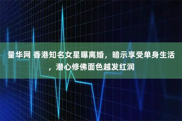 量华网 香港知名女星曝离婚，暗示享受单身生活，潜心修佛面色越发红润