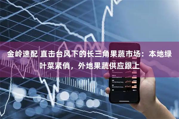金岭速配 直击台风下的长三角果蔬市场：本地绿叶菜紧俏，外地果蔬供应跟上