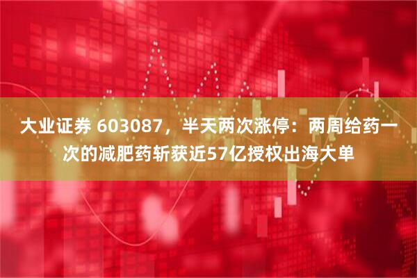 大业证券 603087，半天两次涨停：两周给药一次的减肥药斩获近57亿授权出海大单